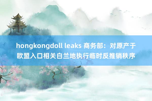 hongkongdoll leaks 商务部：对原产于欧盟入口相关白兰地执行临时反推销秩序