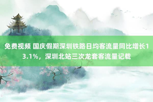 免费视频 国庆假期深圳铁路日均客流量同比增长13.1%，深圳北站三次龙套客流量记载