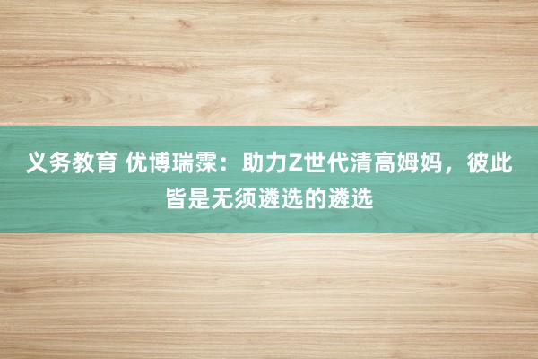 义务教育 优博瑞霂：助力Z世代清高姆妈，彼此皆是无须遴选的遴选