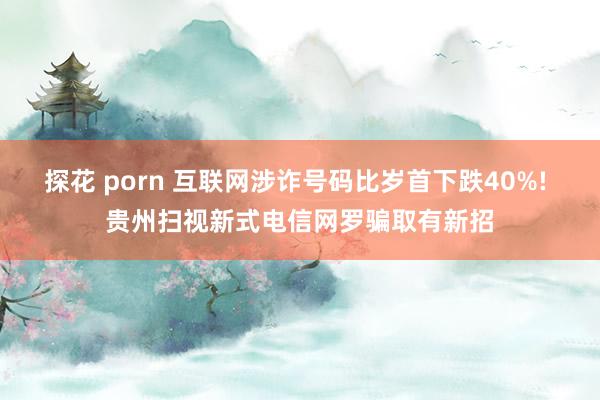 探花 porn 互联网涉诈号码比岁首下跌40%! 贵州扫视新式电信网罗骗取有新招