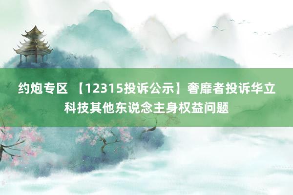 约炮专区 【12315投诉公示】奢靡者投诉华立科技其他东说念主身权益问题