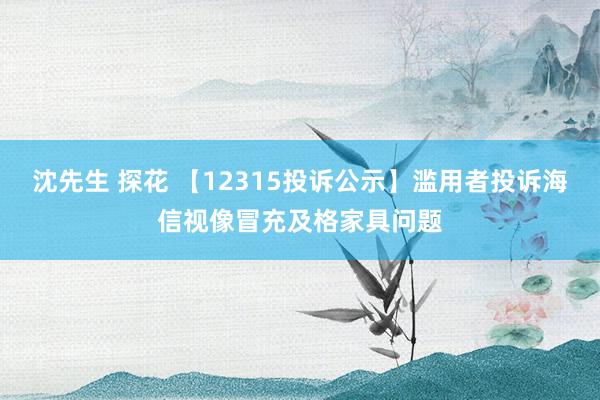 沈先生 探花 【12315投诉公示】滥用者投诉海信视像冒充及格家具问题