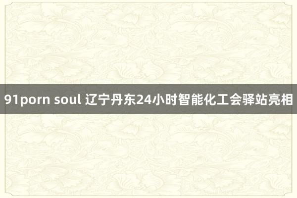 91porn soul 辽宁丹东24小时智能化工会驿站亮相