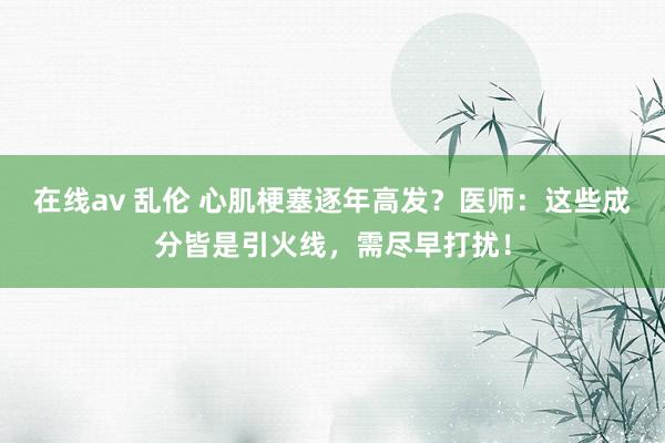 在线av 乱伦 心肌梗塞逐年高发？医师：这些成分皆是引火线，需尽早打扰！