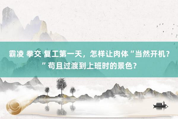 霸凌 拳交 复工第一天，怎样让肉体“当然开机？”苟且过渡到上班时的景色？