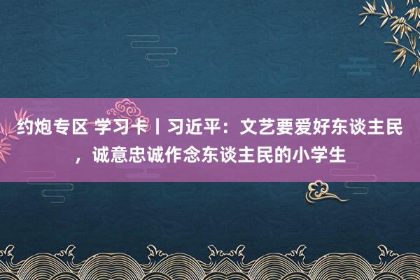 约炮专区 学习卡丨习近平：文艺要爱好东谈主民，诚意忠诚作念东谈主民的小学生