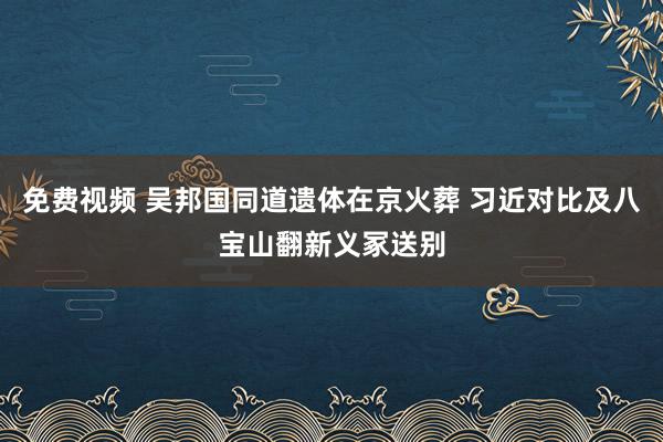 免费视频 吴邦国同道遗体在京火葬 习近对比及八宝山翻新义冢送别