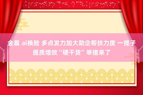 金晨 ai换脸 多点发力加大助企帮扶力度 一揽子提质增效“硬干货”举措来了