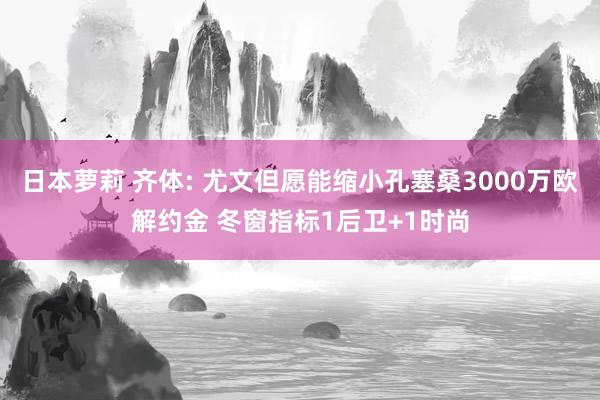 日本萝莉 齐体: 尤文但愿能缩小孔塞桑3000万欧解约金 冬窗指标1后卫+1时尚