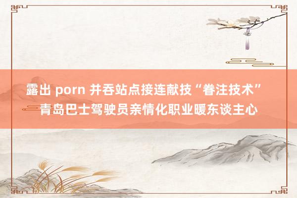 露出 porn 并吞站点接连献技“眷注技术”  青岛巴士驾驶员亲情化职业暖东谈主心