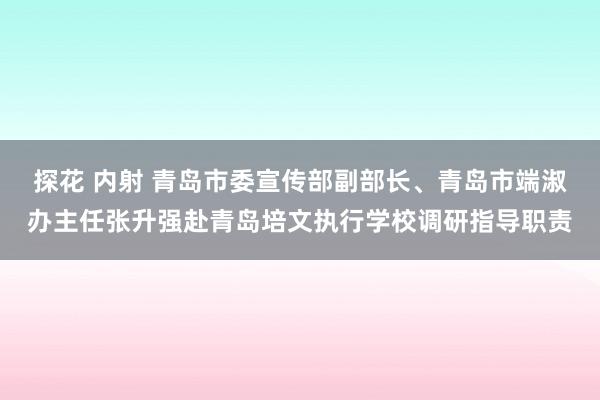 探花 内射 青岛市委宣传部副部长、青岛市端淑办主任张升强赴青岛培文执行学校调研指导职责