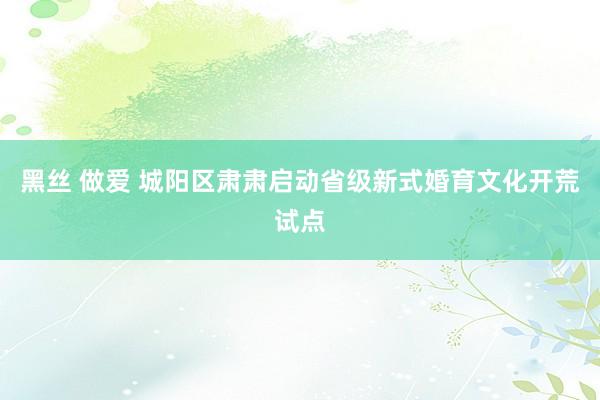 黑丝 做爱 城阳区肃肃启动省级新式婚育文化开荒试点