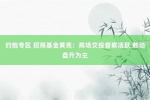 约炮专区 招商基金黄亮：商场交投督察活跃 触动盘升为主