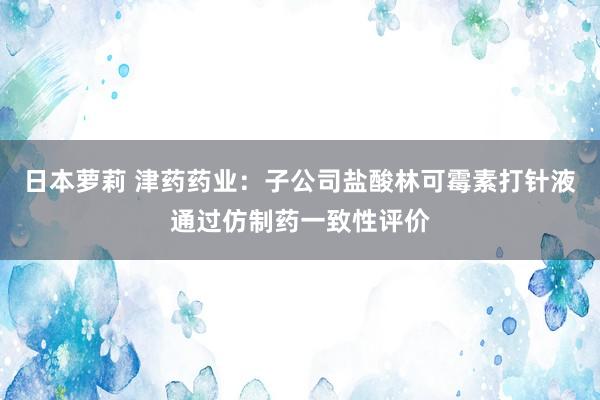 日本萝莉 津药药业：子公司盐酸林可霉素打针液通过仿制药一致性评价