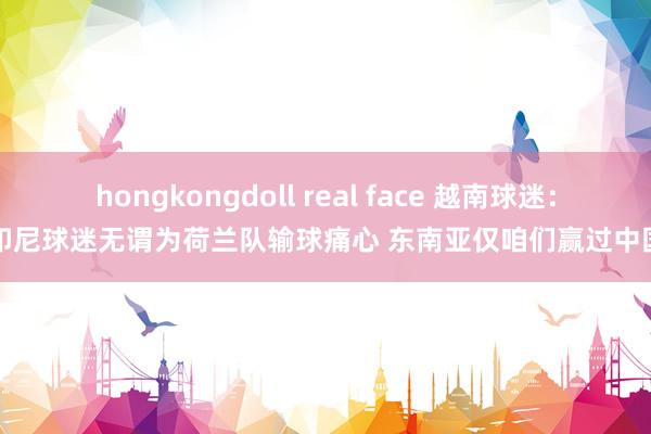 hongkongdoll real face 越南球迷：印尼球迷无谓为荷兰队输球痛心 东南亚仅咱们赢过中国