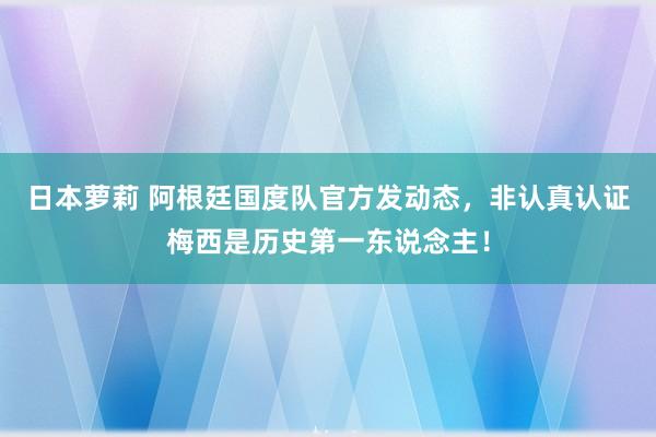 日本萝莉 阿根廷国度队官方发动态，非认真认证梅西是历史第一东说念主！