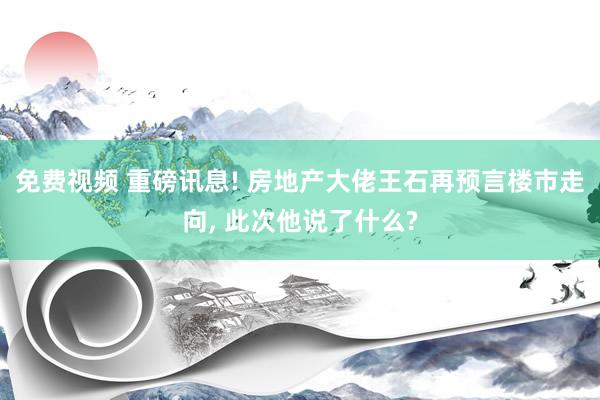 免费视频 重磅讯息! 房地产大佬王石再预言楼市走向， 此次他说了什么?