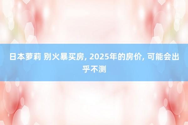 日本萝莉 别火暴买房， 2025年的房价， 可能会出乎不测