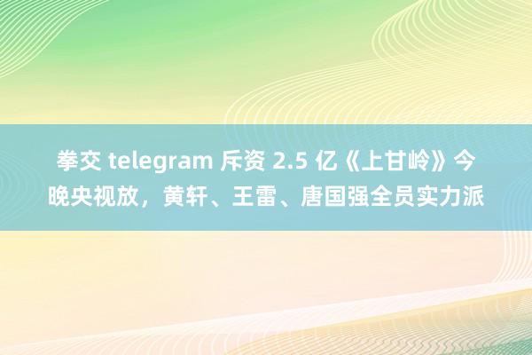 拳交 telegram 斥资 2.5 亿《上甘岭》今晚央视放，黄轩、王雷、唐国强全员实力派