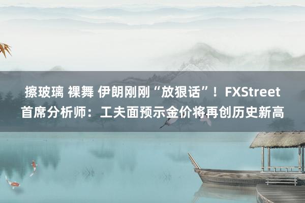 擦玻璃 裸舞 伊朗刚刚“放狠话”！FXStreet首席分析师：工夫面预示金价将再创历史新高