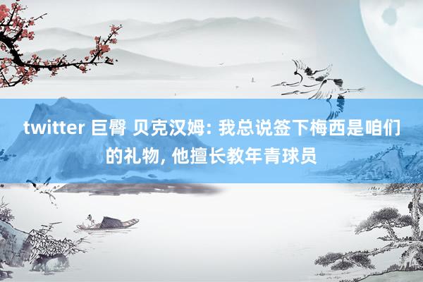 twitter 巨臀 贝克汉姆: 我总说签下梅西是咱们的礼物， 他擅长教年青球员