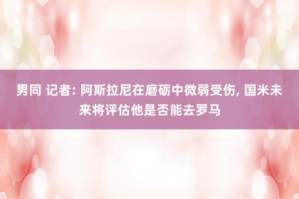 男同 记者: 阿斯拉尼在磨砺中微弱受伤， 国米未来将评估他是否能去罗马