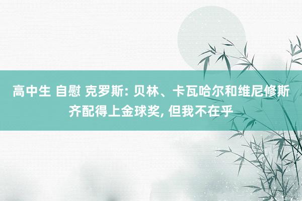 高中生 自慰 克罗斯: 贝林、卡瓦哈尔和维尼修斯齐配得上金球奖， 但我不在乎