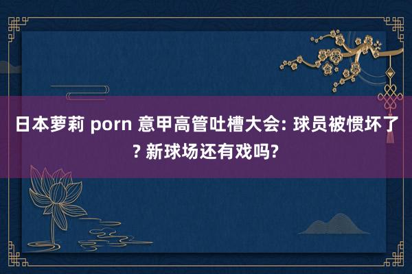 日本萝莉 porn 意甲高管吐槽大会: 球员被惯坏了? 新球场还有戏吗?