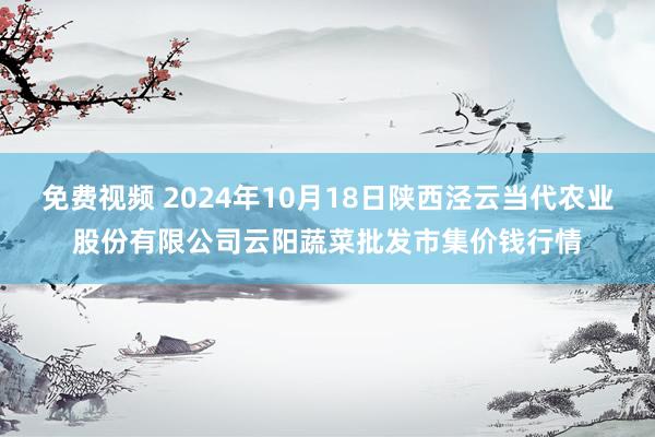 免费视频 2024年10月18日陕西泾云当代农业股份有限公司云阳蔬菜批发市集价钱行情