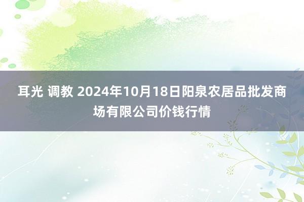 耳光 调教 2024年10月18日阳泉农居品批发商场有限公司价钱行情