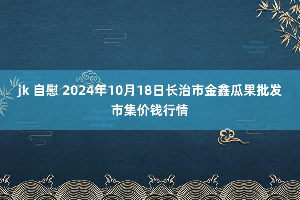 jk 自慰 2024年10月18日长治市金鑫瓜果批发市集价钱行情