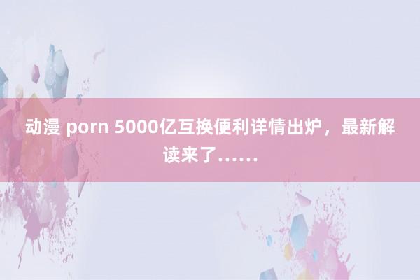 动漫 porn 5000亿互换便利详情出炉，最新解读来了……