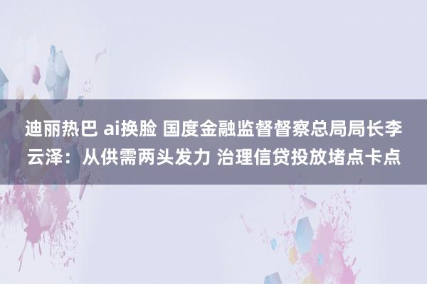 迪丽热巴 ai换脸 国度金融监督督察总局局长李云泽：从供需两头发力 治理信贷投放堵点卡点