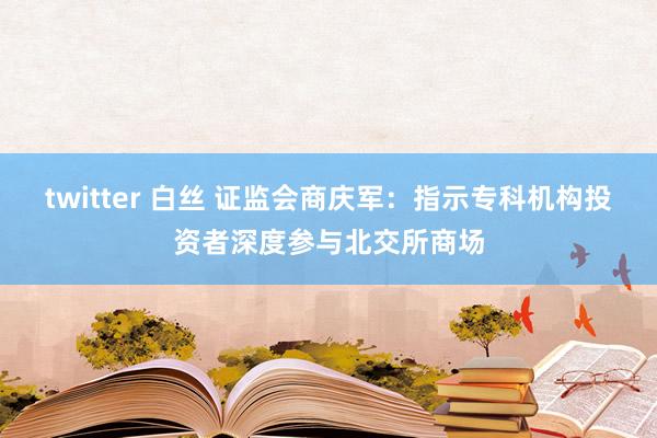 twitter 白丝 证监会商庆军：指示专科机构投资者深度参与北交所商场