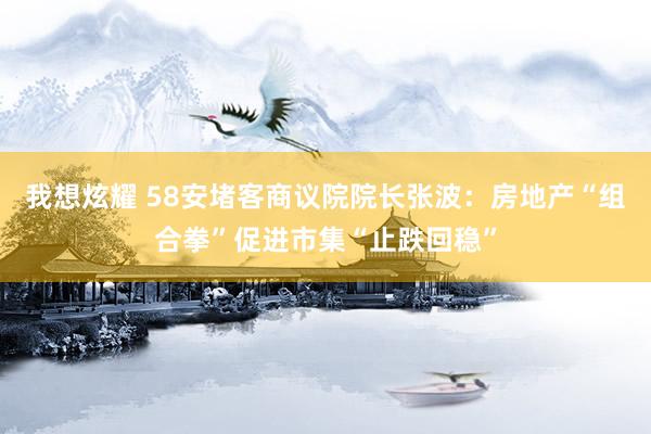 我想炫耀 58安堵客商议院院长张波：房地产“组合拳”促进市集“止跌回稳”