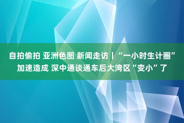 自拍偷拍 亚洲色图 新闻走访丨“一小时生计圈”加速造成 深中通谈通车后大湾区“变小”了