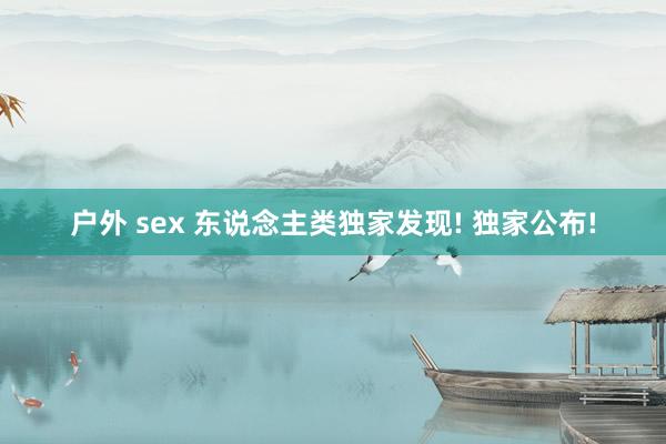 户外 sex 东说念主类独家发现! 独家公布!