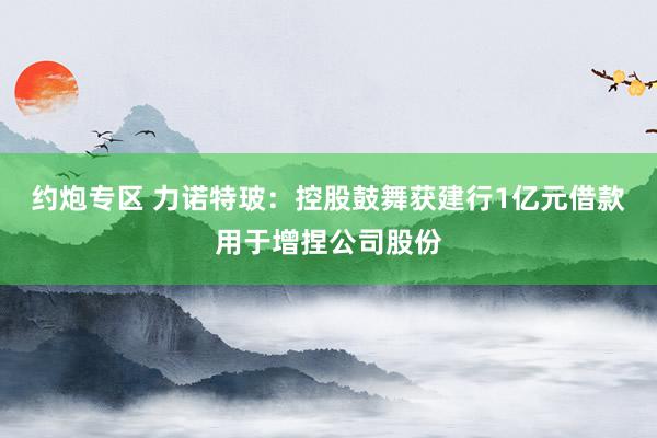 约炮专区 力诺特玻：控股鼓舞获建行1亿元借款用于增捏公司股份