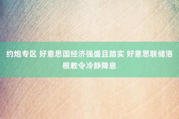 约炮专区 好意思国经济强盛且踏实 好意思联储洛根敕令冷静降息