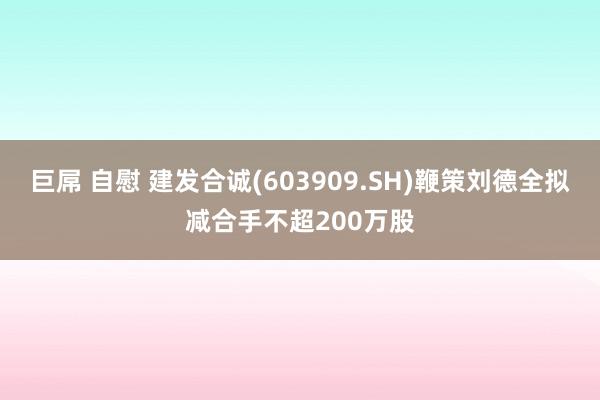 巨屌 自慰 建发合诚(603909.SH)鞭策刘德全拟减合手不超200万股