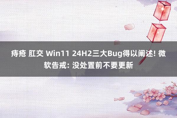 痔疮 肛交 Win11 24H2三大Bug得以阐述! 微软告戒: 没处置前不要更新