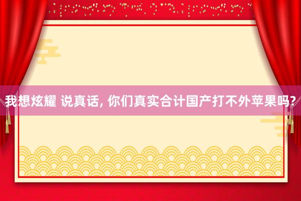 我想炫耀 说真话， 你们真实合计国产打不外苹果吗?