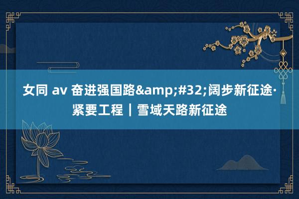 女同 av 奋进强国路&#32;阔步新征途·紧要工程｜雪域天路新征途