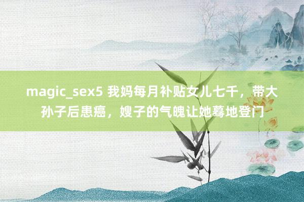 magic_sex5 我妈每月补贴女儿七千，带大孙子后患癌，嫂子的气魄让她蓦地登门