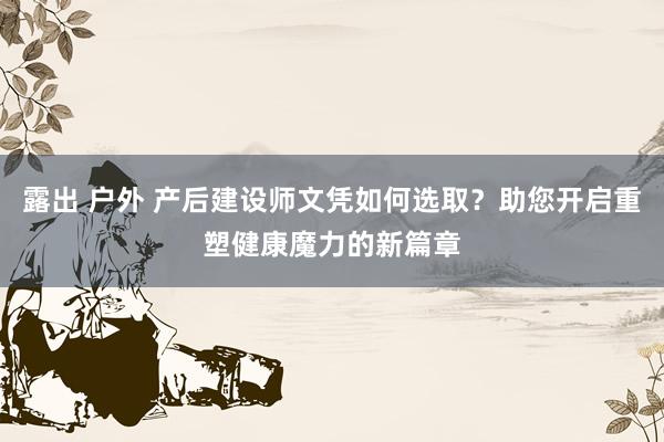 露出 户外 产后建设师文凭如何选取？助您开启重塑健康魔力的新篇章