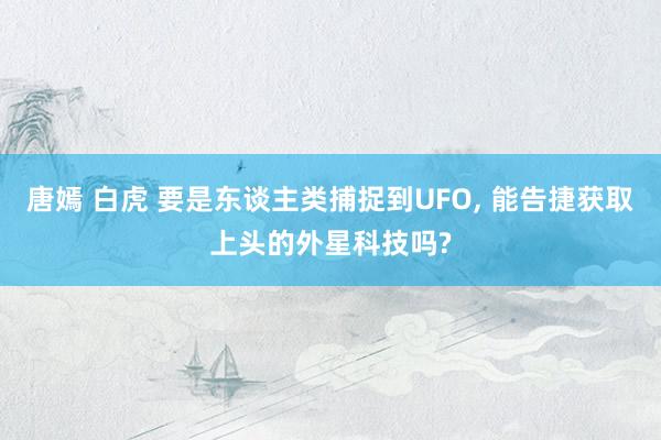 唐嫣 白虎 要是东谈主类捕捉到UFO， 能告捷获取上头的外星科技吗?