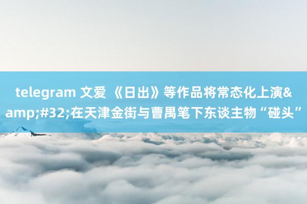 telegram 文爱 《日出》等作品将常态化上演&#32;在天津金街与曹禺笔下东谈主物“碰头”