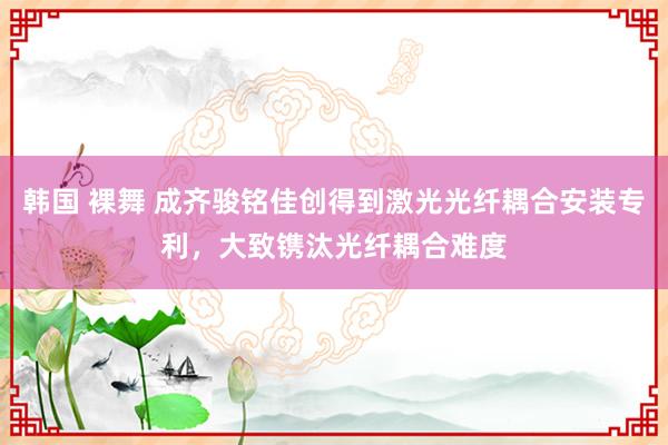 韩国 裸舞 成齐骏铭佳创得到激光光纤耦合安装专利，大致镌汰光纤耦合难度