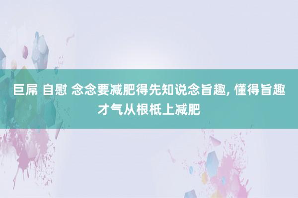 巨屌 自慰 念念要减肥得先知说念旨趣， 懂得旨趣才气从根柢上减肥