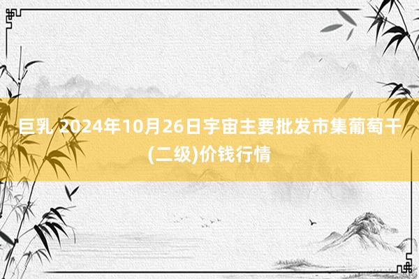 巨乳 2024年10月26日宇宙主要批发市集葡萄干(二级)价钱行情